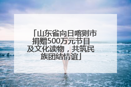 山东省向日喀则市捐赠500万元节目及文化读物，共筑民族团结情谊