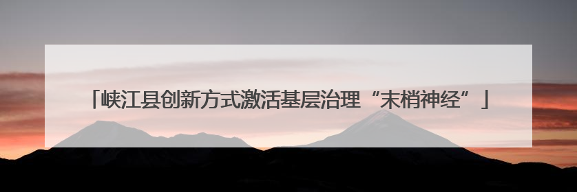 峡江县创新方式激活基层治理“末梢神经”