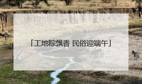 工地粽飘香 民俗迎端午