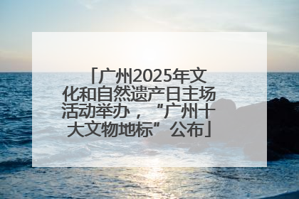 广州2025年文化和自然遗产日主场活动举办，“广州十大文物地标”公布