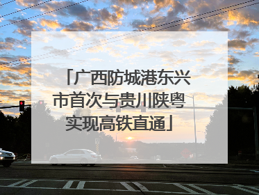 广西防城港东兴市首次与贵川陕粤实现高铁直通