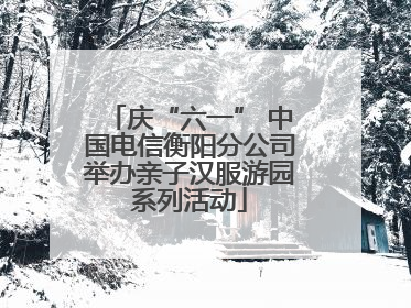 庆“六一” 中国电信衡阳分公司举办亲子汉服游园系列活动