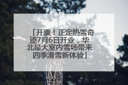 开票！正定热雪奇迹7月6日开业，华北最大室内雪场带来四季滑雪新体验