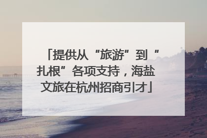 提供从“旅游”到“扎根”各项支持，海盐文旅在杭州招商引才