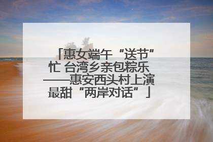 惠女端午“送节”忙 台湾乡亲包粽乐——惠安西头村上演最甜“两岸对话”