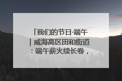 我们的节日·端午｜威海高区田和街道：端午薪火续长卷，邻里馨香聚暖流