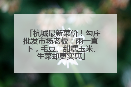 杭城最新菜价！勾庄批发市场老板：雨一直下，毛豆、甜糯玉米、生菜却更实惠