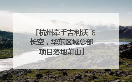杭州牵手吉利沃飞长空，华东区域总部项目落地萧山