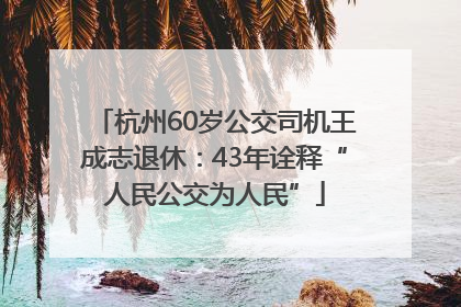 杭州60岁公交司机王成志退休：43年诠释“人民公交为人民”
