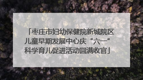 枣庄市妇幼保健院新城院区儿童早期发展中心庆“六一”科学育儿促进活动圆满收官