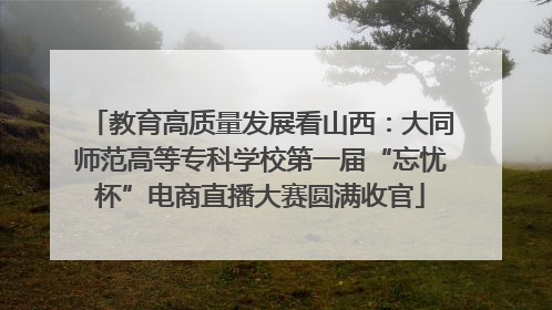 教育高质量发展看山西：大同师范高等专科学校第一届“忘忧杯”电商直播大赛圆满收官
