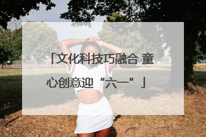 文化科技巧融合 童心创意迎“六一”