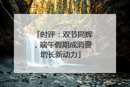 时评：双节同辉，端午假期成消费增长新动力