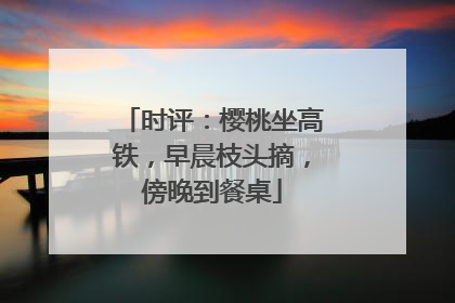 时评：樱桃坐高铁，早晨枝头摘，傍晚到餐桌
