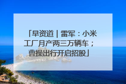早资道｜雷军：小米工厂月产两三万辆车；曹操出行开启招股