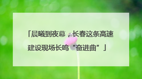 晨曦到夜幕，长春这条高速建设现场长鸣“奋进曲”