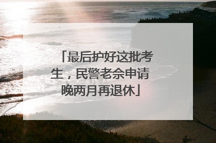 最后护好这批考生，民警老佘申请晚两月再退休