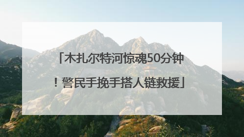 木扎尔特河惊魂50分钟！警民手挽手搭人链救援