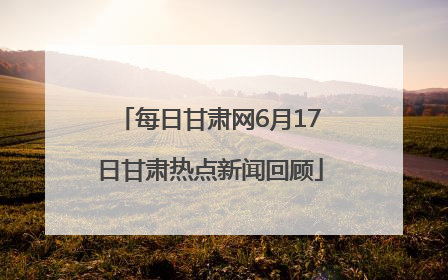 每日甘肃网6月17日甘肃热点新闻回顾