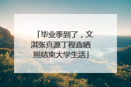 毕业季到了，文淇张真源丁程鑫晒照结束大学生活