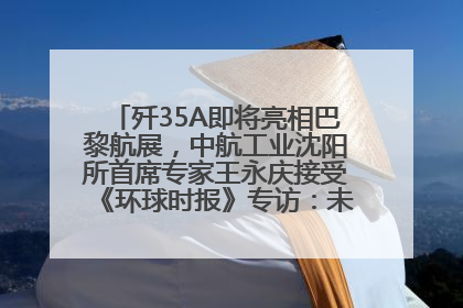 歼35A即将亮相巴黎航展，中航工业沈阳所首席专家王永庆接受《环球时报》专访：未来数量可以有很多