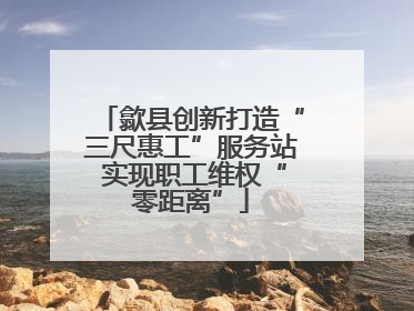 歙县创新打造“三尺惠工”服务站 实现职工维权“零距离”