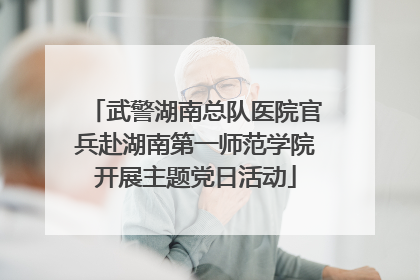 武警湖南总队医院官兵赴湖南第一师范学院开展主题党日活动