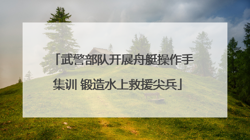 武警部队开展舟艇操作手集训 锻造水上救援尖兵