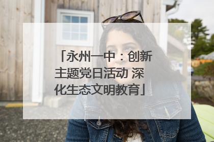 永州一中：创新主题党日活动 深化生态文明教育