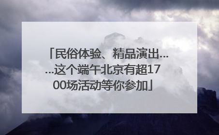 民俗体验、精品演出……这个端午北京有超1700场活动等你参加