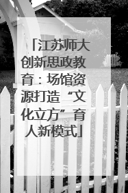 江苏师大创新思政教育：场馆资源打造“文化立方”育人新模式