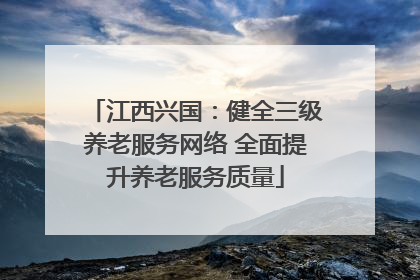 江西兴国：健全三级养老服务网络 全面提升养老服务质量