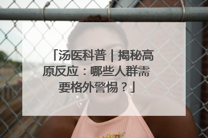 汤医科普｜揭秘高原反应：哪些人群需要格外警惕？