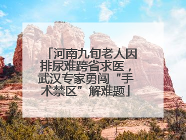 河南九旬老人因排尿难跨省求医，武汉专家勇闯“手术禁区”解难题