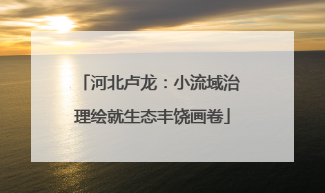 河北卢龙：小流域治理绘就生态丰饶画卷