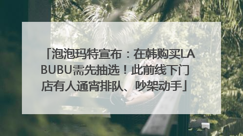 泡泡玛特宣布：在韩购买LABUBU需先抽选！此前线下门店有人通宵排队、吵架动手