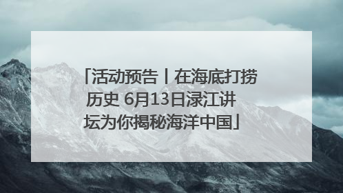 活动预告丨在海底打捞历史 6月13日渌江讲坛为你揭秘海洋中国