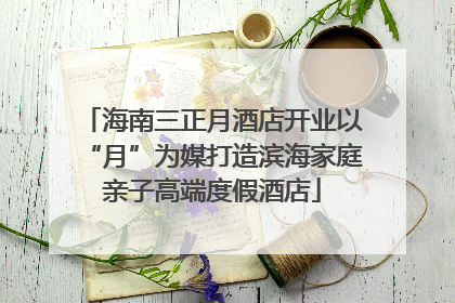 海南三正月酒店开业以“月”为媒打造滨海家庭亲子高端度假酒店