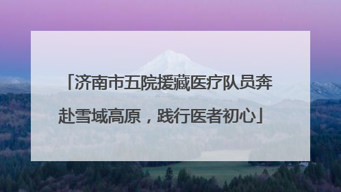 济南市五院援藏医疗队员奔赴雪域高原，践行医者初心