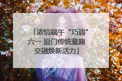 浓情端午“巧遇”六一 厦门传统童趣交融焕新活力