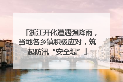 浙江开化遭遇强降雨，当地各乡镇积极应对，筑起防汛“安全堤”