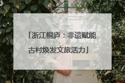 浙江桐庐：非遗赋能古村焕发文旅活力