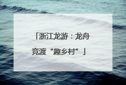浙江龙游：龙舟竞渡“趣乡村”