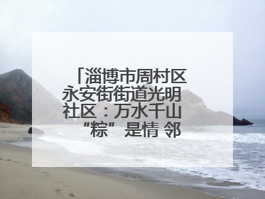 淄博市周村区永安街街道光明社区：万水千山“粽”是情 邻里欢聚迎端午