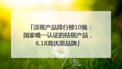 淡斑产品排行榜10强：国家唯一认证的祛斑产品，6.18高优惠品牌