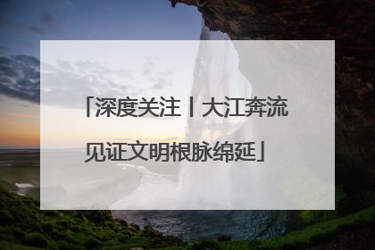 深度关注丨大江奔流见证文明根脉绵延