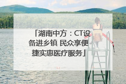 湖南中方：CT设备进乡镇 民众享便捷实惠医疗服务