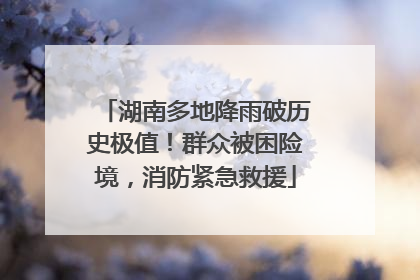 湖南多地降雨破历史极值！群众被困险境，消防紧急救援