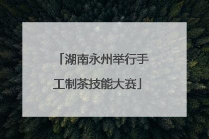湖南永州举行手工制茶技能大赛