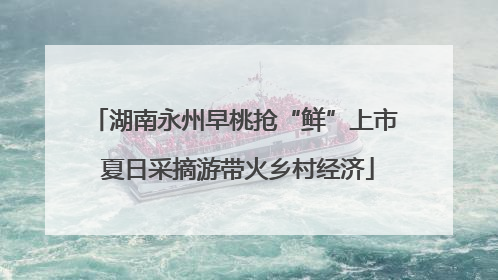 湖南永州早桃抢“鲜”上市 夏日采摘游带火乡村经济